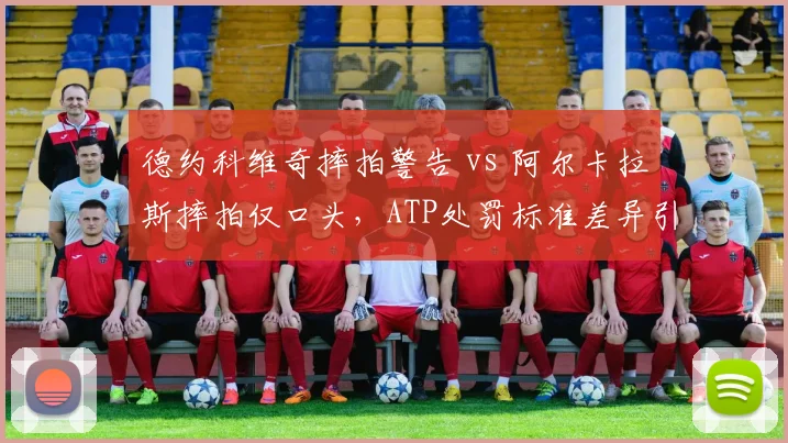 德约科维奇摔拍警告 vs 阿尔卡拉斯摔拍仅口头，ATP处罚标准差异引热议__br_