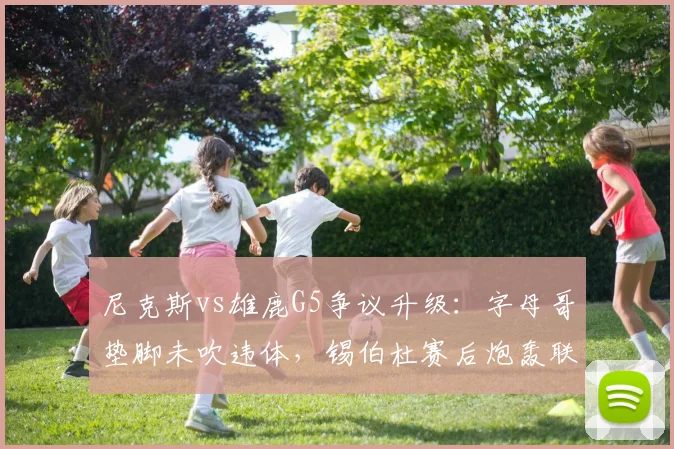 尼克斯vs雄鹿G5争议升级：字母哥垫脚未吹违体，锡伯杜赛后炮轰联盟双标