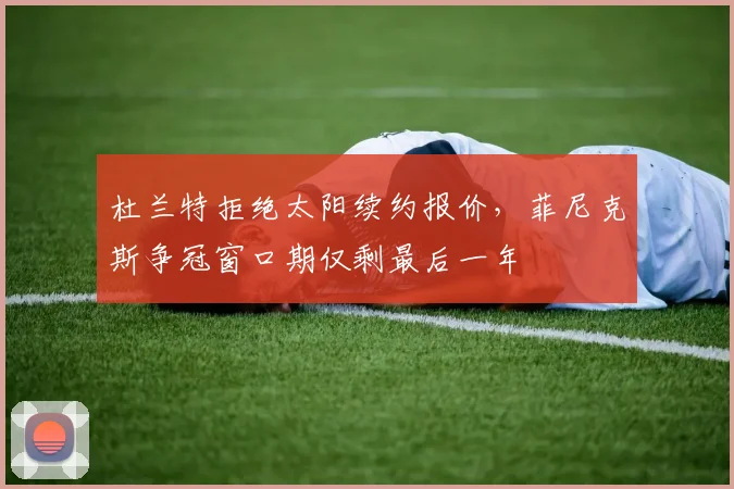杜兰特拒绝太阳续约报价,菲尼克斯争冠窗口期仅剩最后一年