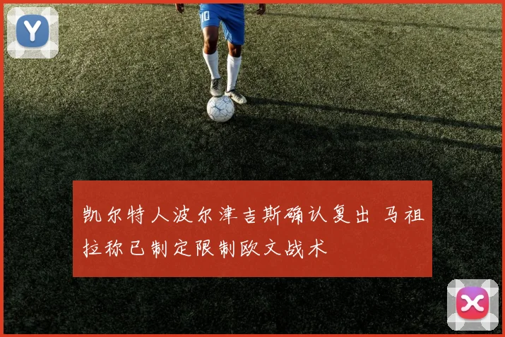 凯尔特人波尔津吉斯确认复出 马祖拉称已制定限制欧文战术