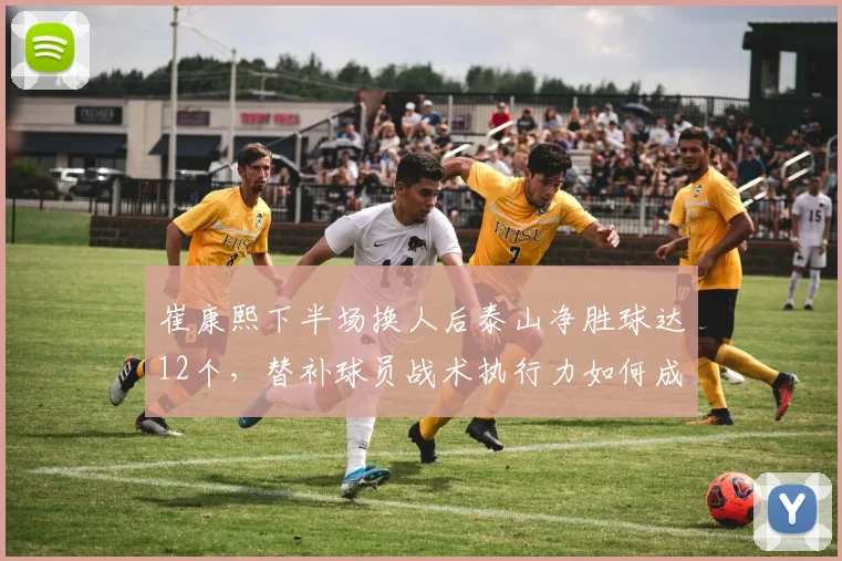 崔康熙下半场换人后泰山净胜球达12个,替补球员战术执行力如何成为争冠关键?
