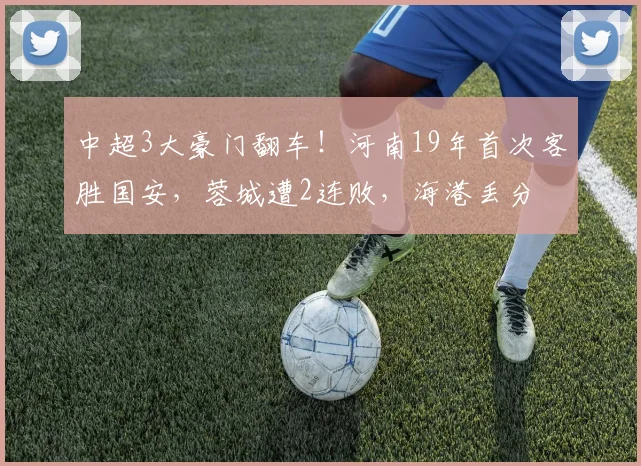 中超3大豪门翻车！河南19年首次客胜国安，蓉城遭2连败，海港丢分